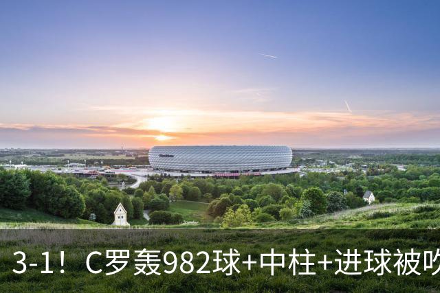 3-1!C罗轰982球+中柱+进球被吹,赛后这一举动才是真格局